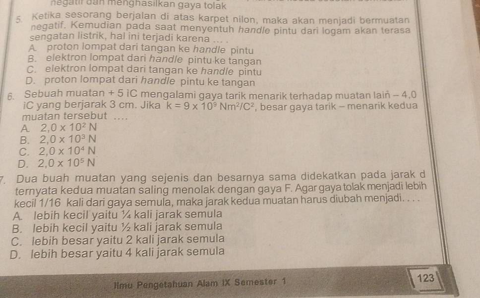 negatir dan menghasilkan gaya tolak
5. Ketika sesorang berjalan di atas karpet nilon, maka akan menjadi bermuatan
negatif. Kemudian pada saat menyentuh handle pintu dari logam akan terasa
sengatan listrik, hal ini terjadi karena .. .
A proton lompat dari tangan ke handle pintu
B. elektron lompat dari handle pintu ke tangan
C. elektron lompat dari tangan ke handle pintu
D. proton lompat dari handle pintu ke tangan
6. Sebuah muatan + 5 iC mengalami gaya tarik menarik terhadap muatan lain - 4, 0
iC yang berjarak 3 cm. Jika k=9* 10^9Nm^2/C^2 , besar gaya tarik - menarik kedua
muatan tersebut ..
A 2, 0* 10^2N
B. 2, 0* 10^3N
C. 2, 0* 10^4N
D. 2, 0* 10^5N
7. Dua buah muatan yang sejenis dan besarnya sama didekatkan pada jarak d
ternyata kedua muatan saling menolak dengan gaya F. Agar gaya tolak menjadi lebih
kecil 1/16 kali dari gaya semula, maka jarak kedua muatan harus diubah menjadi. . . .
A. lebih kecil yaitu ¼ kali jarak semula
B. lebih kecil yaitu ½ kali jarak semula
C. lebih besar yaitu 2 kali jarak semula
D. lebih besar yaitu 4 kali jarak semula
Ilmu Pengetahuan Alam IX Semester 1
123