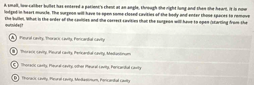 A small, low-caliber bullet has entered a patient's chest at an angle, through the right lung and then the heart. It is now
lodged in heart muscle. The surgeon will have to open some closed cavities of the body and enter those spaces to remove
the bullet. What is the order of the cavities and the correct cavities that the surgeon will have to open (starting from the
outside)?
A Pleural cavity, Thoracic cavity, Pericardial cavity
B Thoracic cavity, Pleural cavity, Pericardial cavity, Mediastinum
C) Thoracic cavity, Pleural cavity, other Pleural cavity, Pericardial cavity
D)Thoracic cavity, Pleural cavity, Mediastinum, Pericardial cavity