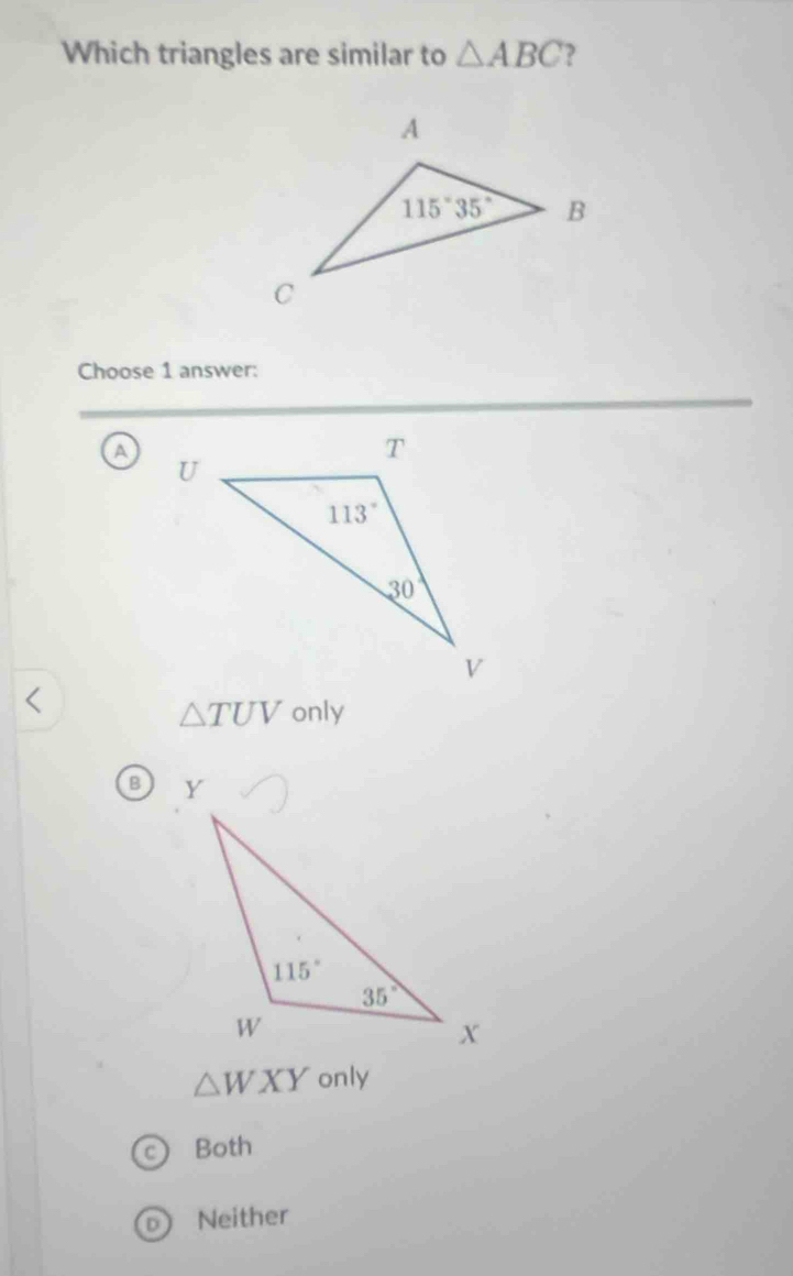 Which triangles are similar to △ ABC )
Choose 1 answer:
a
△ TUV only
B
△ WXY only
Both
Neither