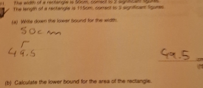 The width of a rectangle is 50om, correct to 2 signfican sgute 
The length of a rectangle is 115cm, correct to 3 signffican figures 
(a) Write down the lower bound for the width 
_a 
(b) Calculate the lower bound for the area of the rectangie.