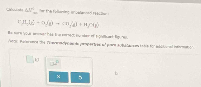 Calculate △ H_(rxn)° for the following unbalanced reaction:
C_2H_6(g)+O_2(g)to CO_2(g)+H_2O(g)
Be sure your answer has the correct number of significant figures. 
Note: Reference the Thermodynamic properties of pure substances table for additional information.
kJ
□ .beginarrayr □  ∈fty endarray
×