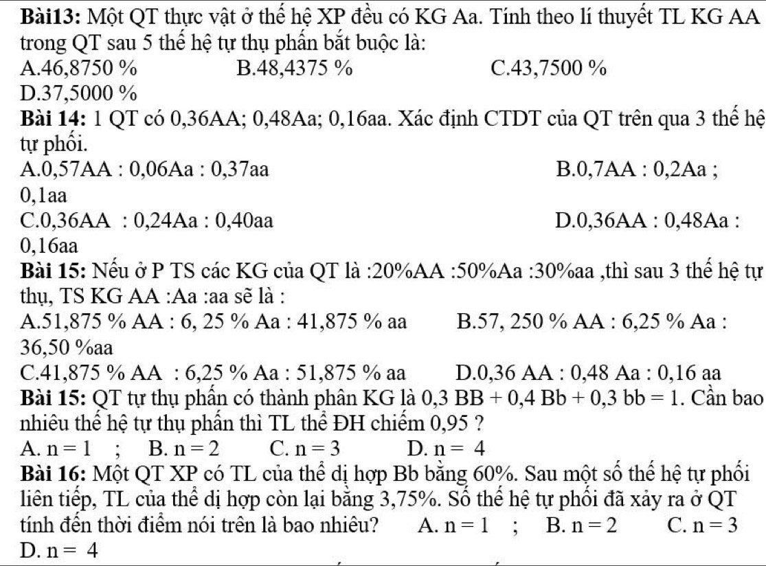Một QT thực vật ở thể hệ XP đều có KG Aa. Tính theo lí thuyết TL KG AA
trong QT sau 5 thế hệ tự thụ phẩn bắt buộc là:
A.46,8750 % B.48,4375 % C.43,7500 %
D.37,5000 %
Bài 14: 1 QT có 0,36AA; 0,48Aa; 0,16aa. Xác định CTDT của QT trên qua 3 thế hệ
tự phối.
A.0,57AA : 0,06Aa : 0,37aa B.0,7AA : 0,2Aa ;
0,1aa
C.0,36AA : 0,24Aa : 0,40aa D.0,36AA : 0,48Aa :
0,16aa
Bài 15: Nếu ở P TS các KG của QT là :20%AA :50%Aa :30%aa ,thì sau 3 thế hệ tự
thụ, TS KG AA :Aa :aa sẽ là :
A.51,875 % AA : 6, 25 % Aa : 41,875 % aa B.57, 250 % AA : 6,25 % Aa :
36,50 %aa
C. +1.8 75 % AA : 6,25 % Aa : 51,875 % aa D.0,36 AA : 0,48 Aa : 0,16 aa
Bài 15: QT tự thụ phần có thành phân KG là 0,3BB+0,4Bb+0,3bb=1. Cần bao
nhiêu thế hệ tự thụ phần thì TL thể ĐH chiếm 0,95 ?
A. n=1; B. n=2 C. n=3 D. n=4
Bài 16: Một QT XP có TL của thể dị hợp Bb bằng 60%. Sau một số thể hệ tự phối
liên tiếp, TL của thể dị hợp còn lại bằng 3,75%. Số thể hệ tự phối đã xảy ra ở QT
tính đến thời điểm nói trên là bao nhiêu? A. n=1 : B. n=2 C. n=3
D. n=4