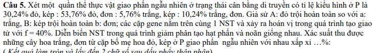 Xét một quần thể thực vật giao phẩn ngẫu nhiên ở trạng thái cân bằng di truyền có tỉ lệ kiểu hình ở P là
30, 24% đỏ, kép : 53,76% đỏ, đơn : 5,76% trắng, kép : 10, 24% trắng, đơn. Giả sử A: đỏ trội hoàn toàn so với a: 
trăng, B: kép trội hoàn toàn b: đơn; các cặp gene năm trên cùng 1 NST và xảy ra hoán vị trong quá trình tạo giao 
từ với f=40%. Diễn biến NST trong quá trình giảm phân tạo hạt phần và noãn giống nhau. Xác suất thu được 
những cây hoa trắng, đơn từ cặp bố mẹ hoa đỏ, kép ở P giao phần ngẫu nhiên với nhau xấp xỉ ...%: 
( Kết quở làm trận và lầu đến 2 nhữ số say đấu nhấu thần nhân)