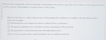 Humans have changed the selective landscape of Pfasmodiaw, the infectious agent that causes malaria, by developing drugs that
E kill this parasite. Plasmodow is resistant to many of these drugs
Which of the factors is a likely characterstic of Plaswodium that contributes to its ability to develop drag resistance?
Select all that apply.
Plo wodaw has not changed in response to human efforts to cradicate it
The parasite populations are constantly evolving in anticipation of the next drug
The parasite has a short generation time and high mutation rates.
It occurs in a region where medical treatments are not regularly monitored.