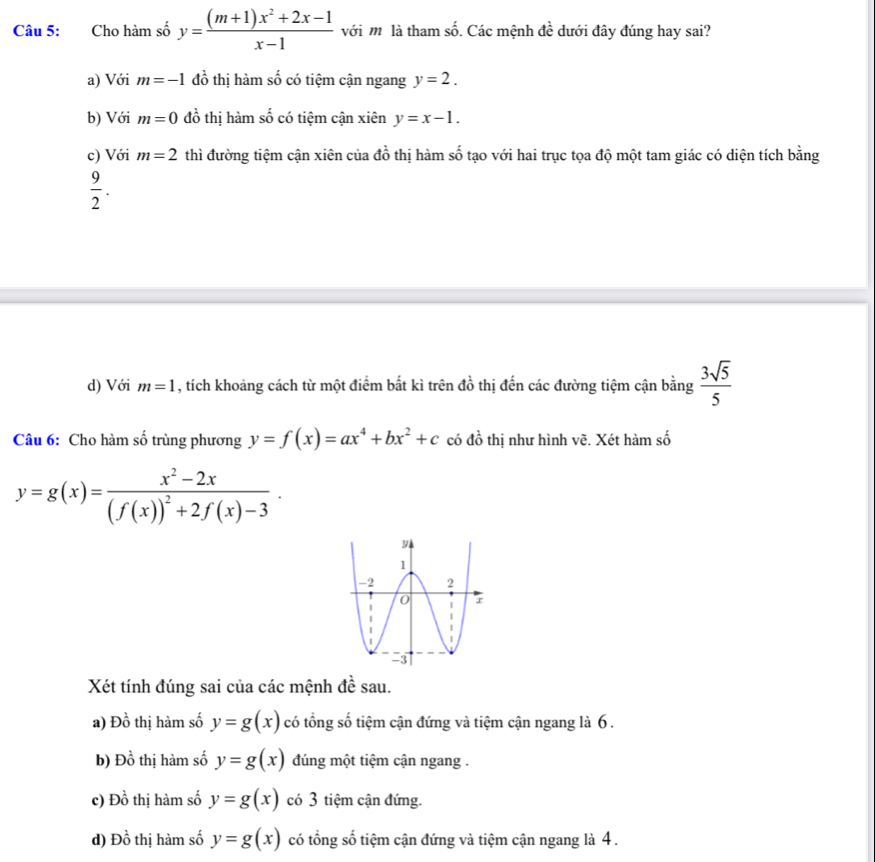 Cho hàm số y= ((m+1)x^2+2x-1)/x-1  với m là tham số. Các mệnh đề dưới đây đúng hay sai?
a) Với m=-1 đồ thị hàm số có tiệm cận ngang y=2.
b) Với m=0 đồ thị hàm số có tiệm cận xiên y=x-1.
c) Với m=2 thì đường tiệm cận xiên của 4 1/2  thị hàm số tạo với hai trục tọa độ một tam giác có diện tích bằng
 9/2 .
d) Với m=1 , tích khoảng cách từ một điểm bất kì trên đồ thị đến các đường tiệm cận bằn g  3sqrt(5)/5 
Câu 6: Cho hàm số trùng phương y=f(x)=ax^4+bx^2+c có đồ thị như hình vẽ. Xét hàm số
y=g(x)=frac x^2-2x(f(x))^2+2f(x)-3·
Xét tính đúng sai của các mệnh đề sau.
a) Đồ thị hàm số y=g(x) có tổng số tiệm cận đứng và tiệm cận ngang là 6 .
b) Dhat o thị hm số y=g(x) dúng một tiệm cận ngang .
c) Dhat o thị hàm số y=g(x) có 3 tiệm cận đứng.
d) Dhat o thị hàm số y=g(x) có tổng số tiệm cận đứng và tiệm cận ngang là 4 .