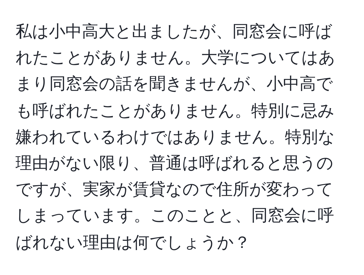 私は小中高大と出ましたが、同窓会に呼ばれたことがありません。大学についてはあまり同窓会の話を聞きませんが、小中高でも呼ばれたことがありません。特別に忌み嫌われているわけではありません。特別な理由がない限り、普通は呼ばれると思うのですが、実家が賃貸なので住所が変わってしまっています。このことと、同窓会に呼ばれない理由は何でしょうか？