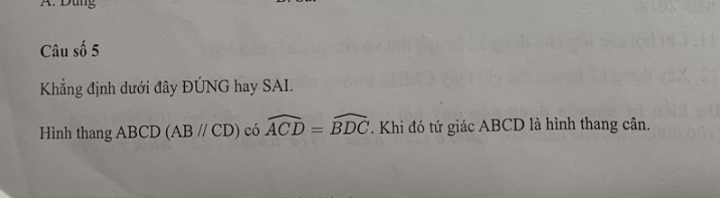 Dung 
Câu số 5 
Khẳng định dưới đây ĐÚNG hay SAI. 
Hình thang ABCD (ABparallel CD) có widehat ACD=widehat BDC. Khi đó tứ giác ABCD là hình thang cân.