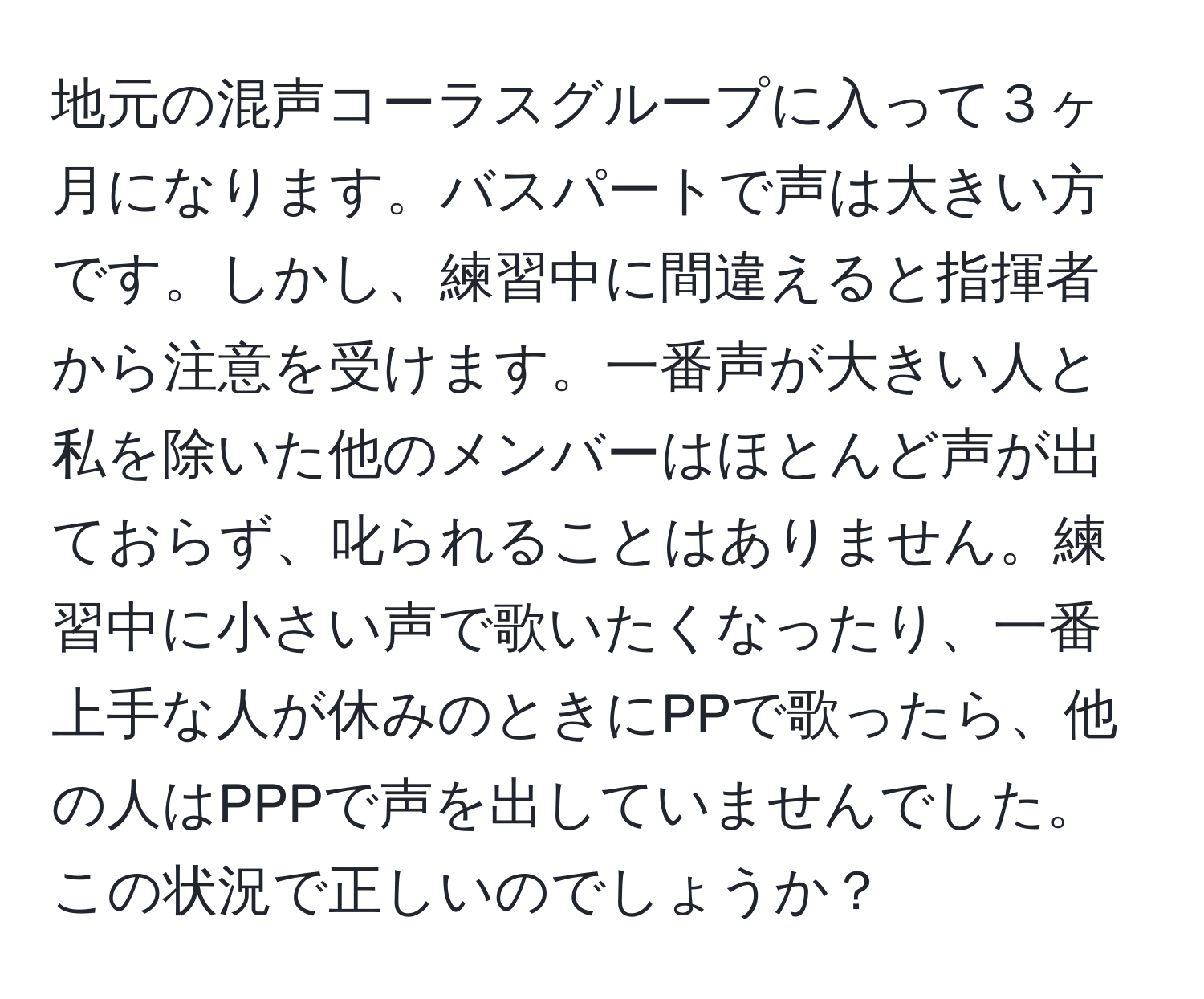 地元の混声コーラスグループに入って３ヶ月になります。バスパートで声は大きい方です。しかし、練習中に間違えると指揮者から注意を受けます。一番声が大きい人と私を除いた他のメンバーはほとんど声が出ておらず、叱られることはありません。練習中に小さい声で歌いたくなったり、一番上手な人が休みのときにPPで歌ったら、他の人はPPPで声を出していませんでした。この状況で正しいのでしょうか？