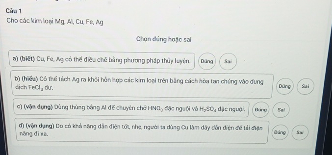 Cho các kim loại Mg, Al, Cu, Fe, Ag 
Chọn đúng hoặc sai 
a) (biết) Cu, Fe, Ag có thế điều chế bằng phương pháp thủy luyện. Đúng Sai 
b) (hiếu) Có thế tách Ag ra khỏi hỗn hợp các kim loại trên bằng cách hòa tan chúng vào dung Đúng Sai 
dịch FeCl_3 dư. 
c) (vận dụng) Dùng thùng bằng Al đế chuyên chở HNO_3 đặc nguội và H_2SO_4 đặc nguội. Đúng Sai 
d) (vận dụng) Do có khả năng dẫn điện tốt, nhẹ, người ta dùng Cu làm dây dẫn điện đế tải điện Đúng Sai 
näng đì xa.