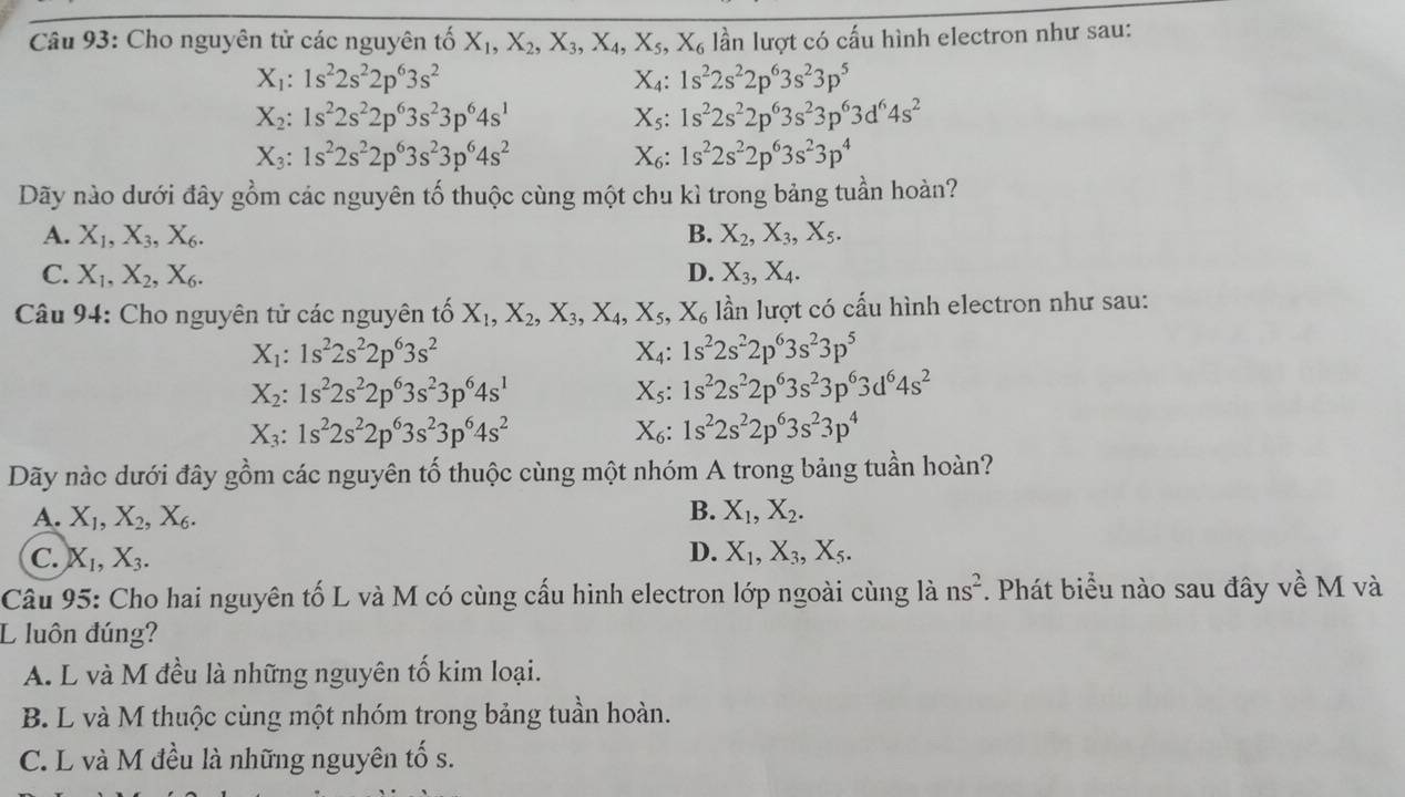 Cho nguyên tử các nguyên tố X_1,X_2,X_3,X_4,X_5,X_6 lần lượt có cấu hình electron như sau:
X_1:1s^22s^22p^63s^2
X_4:1s^22s^22p^63s^23p^5
X_2:1s^22s^22p^63s^23p^64s^1
X_5:1s^22s^22p^63s^23p^63d^64s^2
X_3:1s^22s^22p^63s^23p^64s^2
X_6:1s^22s^22p^63s^23p^4
Dãy nào dưới đây gồm các nguyên tố thuộc cùng một chu kì trong bảng tuần hoàn?
A. X_1,X_3,X_6. B. X_2,X_3,X_5.
C. X_1,X_2,X_6. D. X_3,X_4.
Câu 94: Cho nguyên tử các nguyên tố X_1,X_2,X_3,X_4,X_5,X_6 lần lượt có cấu hình electron như sau:
X_1:1s^22s^22p^63s^2
X_4:1s^22s^22p^63s^23p^5
X_2:1s^22s^22p^63s^23p^64s^1
X_5:1s^22s^22p^63s^23p^63d^64s^2
X_3:1s^22s^22p^63s^23p^64s^2
X_6:1s^22s^22p^63s^23p^4
Dãy nàc dưới đây gồm các nguyên tố thuộc cùng một nhóm A trong bảng tuần hoàn?
A. X_1,X_2,X_6. B. X_1,X_2.
D.
C. X_1,X_3. X_1,X_3,X_5.
Câu 95: Cho hai nguyên tố L và M có cùng cấu hình electron lớp ngoài cùng là ns^2. Phát biểu nào sau đây về M và
L luôn đúng?
A. L và M đều là những nguyên tố kim loại.
B. L và M thuộc cùng một nhóm trong bảng tuần hoàn.
C. L và M đều là những nguyên tố s.