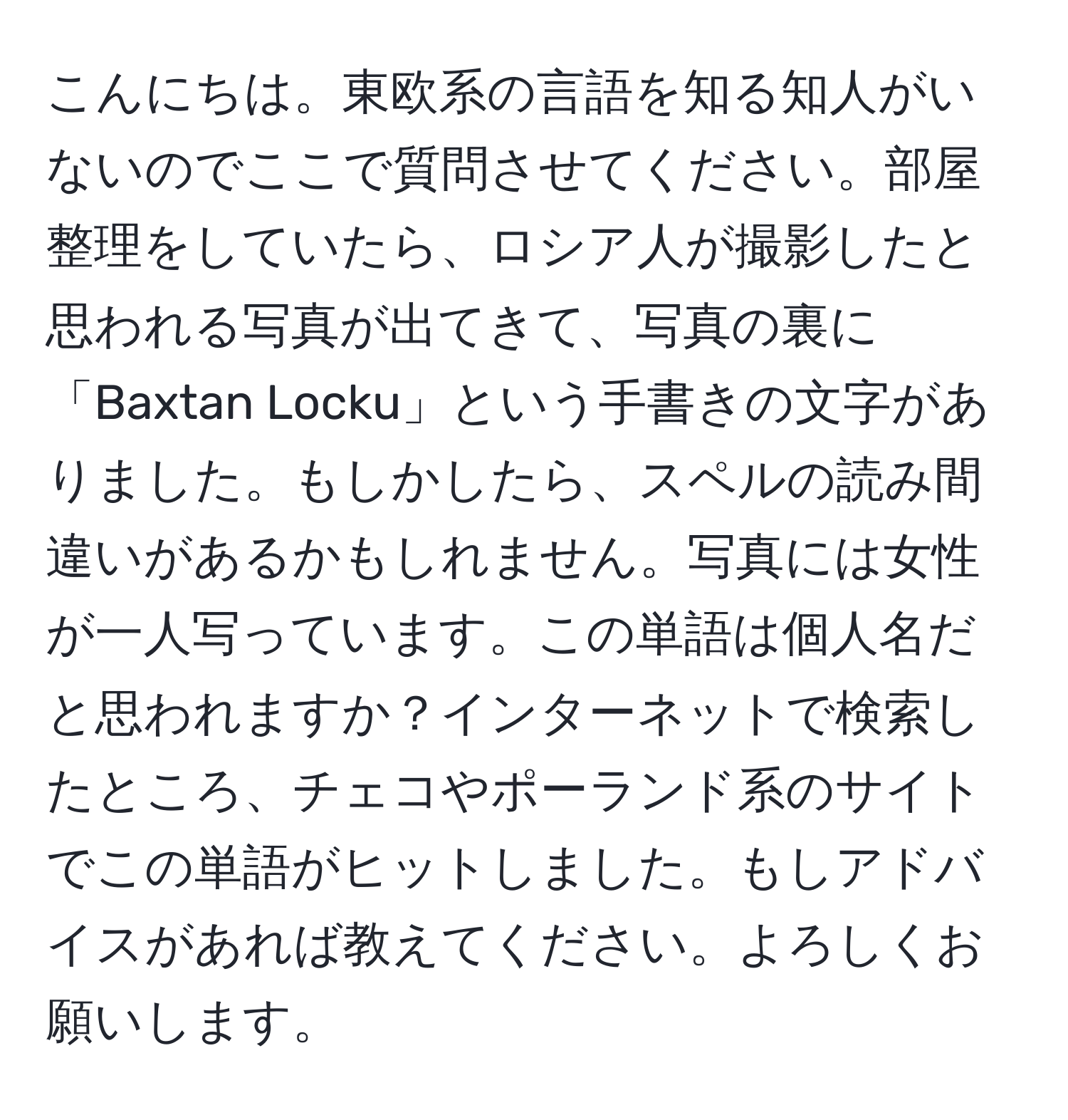 こんにちは。東欧系の言語を知る知人がいないのでここで質問させてください。部屋整理をしていたら、ロシア人が撮影したと思われる写真が出てきて、写真の裏に「Baxtan Locku」という手書きの文字がありました。もしかしたら、スペルの読み間違いがあるかもしれません。写真には女性が一人写っています。この単語は個人名だと思われますか？インターネットで検索したところ、チェコやポーランド系のサイトでこの単語がヒットしました。もしアドバイスがあれば教えてください。よろしくお願いします。