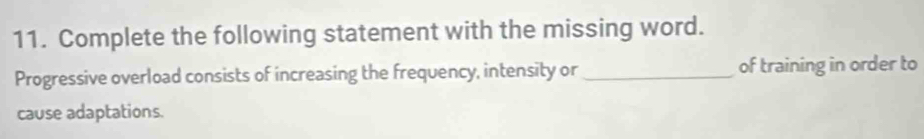 Complete the following statement with the missing word. 
Progressive overload consists of increasing the frequency, intensity or _of training in order to 
cause adaptations.