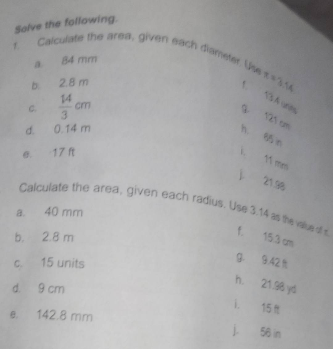 Salve the following. 
1. Calculate the area, given each diameter. Use 
a 84 mm
b. 2.8 m
π =3.14
1 1SA uny 
C.  14/3 cm
G 121 cm
d. 0.14 m
h. 65 in
e. 17 ft i、
11 mm
j 21.98
Calculate the area, given each radius. Use 3.14 as the value of m
a. 40 mm
b. 2.8 m
f. 15.3 cm
c. 15 units
g. 9.42
d. 9 cm
h. 21.98 yd
i. 15 ft
e. 142.8 mm j. 56 in