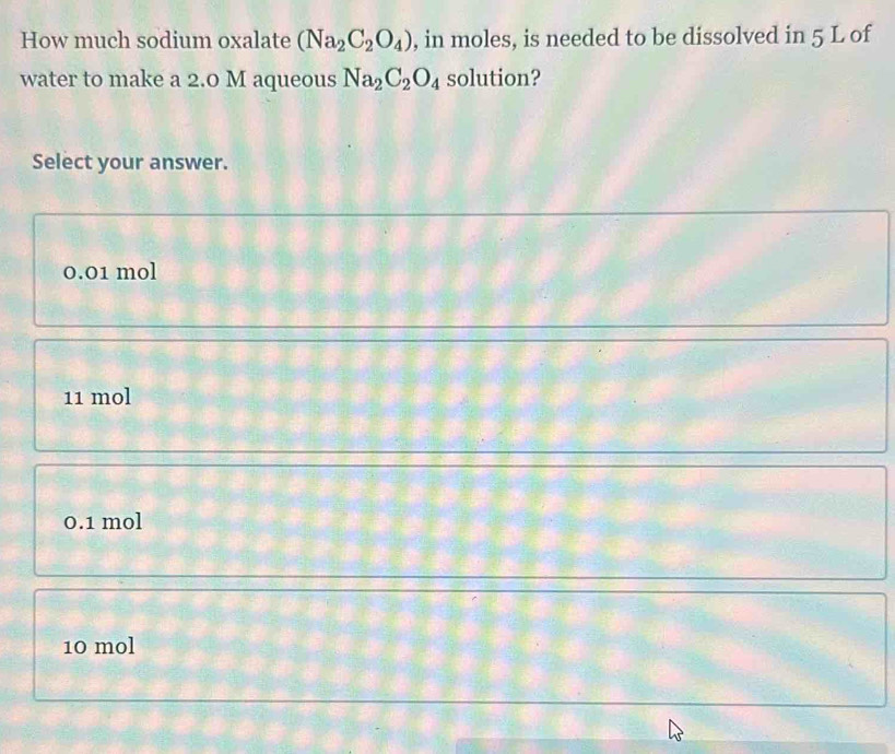 How much sodium oxalate (Na_2C_2O_4) , in moles, is needed to be dissolved in 5 L of
water to make a 2.0 M aqueous Na_2C_2O_4 solution?
Select your answer.
0.01 mol
11 mol
0.1 mol
10 mol