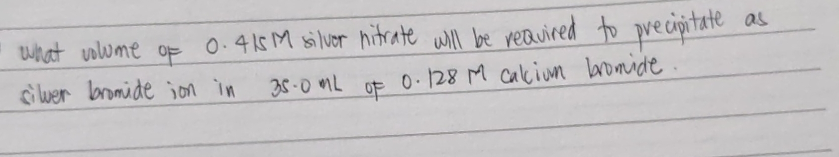 what volome of 0. 4151 silver nifrate will be reavired to precipitate as 
silver bromide ion in 35. 0 ml of 0. 128 M calion bromide.