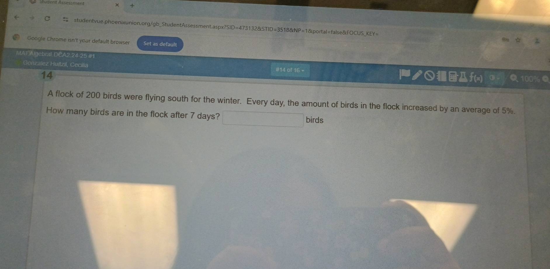 Student Ässessment × + 
C studentvue.phoenixunion.org/gb_StudentAssessment.aspx?SID=473132&STID=3518&NP=1&portal=false&FOCUS_KEY= 
Google Chrome isn't your default browser Set as default 
MAT.Algebral.DCA2.24-25 #1 
Gonzalez Huilzil, Cecilia #14 of 16 + ノ○Дf(x) Q 100% Q 
14 
A flock of 200 birds were flying south for the winter. Every day, the amount of birds in the flock increased by an average of 5%. 
How many birds are in the flock after 7 days? birds