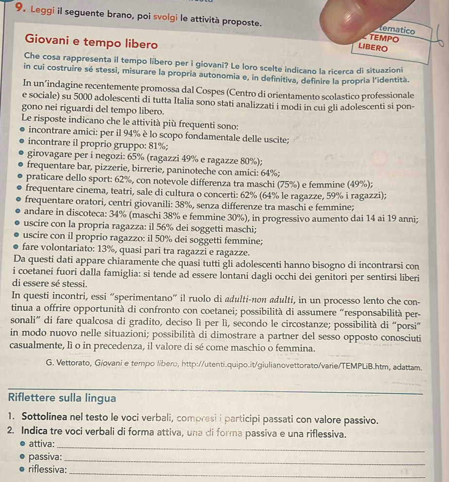 Leggi il seguente brano, poi svolgi le attività proposte.
tematico
TEMPO
Giovani e tempo libero
LIBERO
Che cosa rappresenta il tempo libero per i giovani? Le loro scelte indicano la ricerca di situazioni
in cui costruire sé stessi, misurare la propria autonomia e, in definitiva, definire la propria l’identità.
In un’indagine recentemente promossa dal Cospes (Centro di orientamento scolastico professionale
e sociale) su 5000 adolescenti di tutta Italia sono stati analizzati i modi in cui gli adolescenti si pon-
gono nei riguardi del tempo libero.
Le risposte indicano che le attività più frequenti sono:
incontrare amici: per il 94% è lo scopo fondamentale delle uscite;
incontrare il proprio gruppo: 81%;
girovagare per i negozi: 65% (ragazzi 49% e ragazze 80%);
frequentare bar, pizzerie, birrerie, paninoteche con amici: 64%;
praticare dello sport: 62%, con notevole differenza tra maschi (75%) e femmine (49%);
frequentare cinema, teatri, sale di cultura o concerti: 62% (64% le ragazze, 59% i ragazzi);
frequentare oratori, centri giovanili: 38%, senza differenze tra maschi e femmine;
andare in discoteca: 34% (maschi 38% e femmine 30%), in progressivo aumento dai 14 ai 19 anni;
uscire con la propria ragazza: il 56% dei soggetti maschi;
uscire con il proprio ragazzo: il 50% dei soggetti femmine;
fare volontariato: 13%, quasi pari tra ragazzi e ragazze.
Da questi dati appare chiaramente che quasi tutti gli adolescenti hanno bisogno di incontrarsi con
i coetanei fuori dalla famiglia: si tende ad essere lontani dagli occhi dei genitori per sentirsi liberi
di essere sé stessi.
In questi incontri, essi “sperimentano” il ruolo di adulti-non adulti, in un processo lento che con-
tinua a offrire opportunità di confronto con coetanei; possibilità di assumere “responsabilità per-
sonali” di fare qualcosa di gradito, deciso lì per lì, secondo le circostanze; possibilità di “porsi”
in modo nuovo nelle situazioni; possibilità di dimostrare a partner del sesso opposto conosciuti
casualmente, lì o in precedenza, il valore di sé come maschio o femmina.
G. Vettorato, Giovani e tempo libero, http://utenti.quipo.it/giulianovettorato/varie/TEMPLiB.htm, adattam.
_
Riflettere sulla lingua
1. Sottolinea nel testo le voci verbali, compresi i participi passati con valore passivo.
2. Indica tre voci verbali di forma attiva, una di forma passiva e una riflessiva.
attiva:_
passiva:_
_
riflessiva: