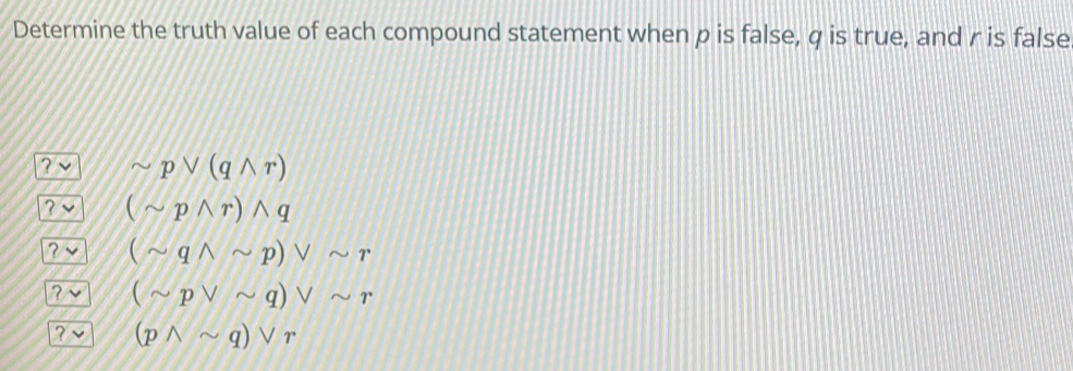 Determine the truth value of each compound statement when p is false, q is true, and r is false
sim pvee (qwedge r)
? (sim pwedge r)wedge q
? (sim qwedge sim p)vee sim r
? (sim pvee sim q)vee sim r
? (pwedge sim q)vee r