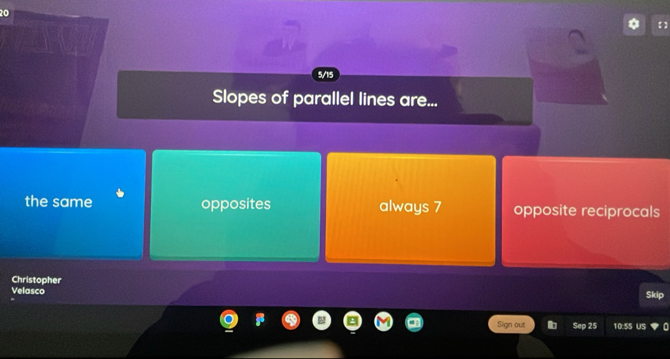 20
【】
5/15
Slopes of parallel lines are...
the same opposites always 7 opposite reciprocals
Christopher
Velasco Skip
Sign out Sep 25 10:5S US