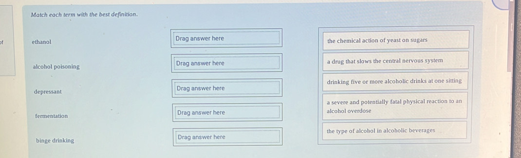 Match each term with the best definition.
of ethanol Drag answer here the chemical action of yeast on sugars
alcohol poisoning Drag answer here a drug that slows the central nervous system
drinking five or more alcoholic drinks at one sitting
depressant Drag answer here
a severe and potentially fatal physical reaction to an
fermentation Drag answer here alcohol overdose
binge drinking Drag answer here the type of alcohol in alcoholic beverages