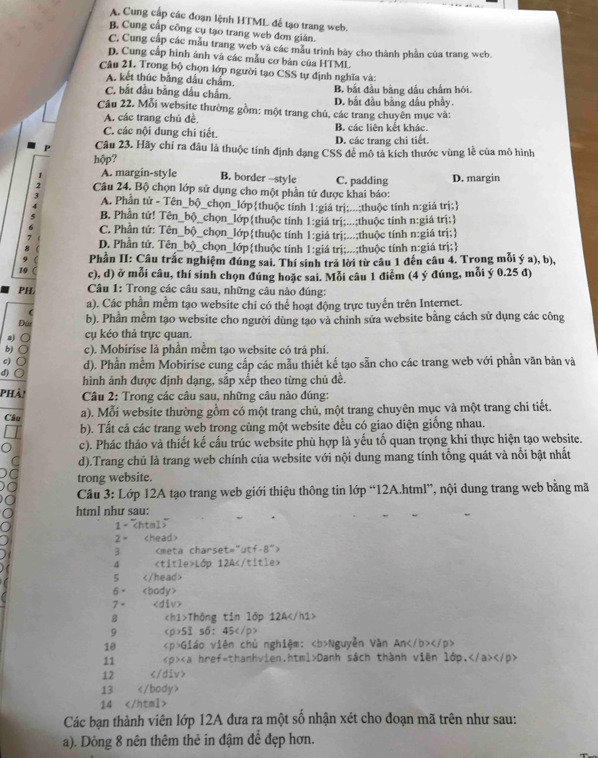 A. Cung cấp các đoạn lệnh HTML đế tạo trang web.
B. Cung cấp công cụ tạo trang web đơn giản.
C. Cung cấp các mẫu trang web và các mẫu trình bảy cho thành phần của trang web.
D. Cung cấp hình ảnh và các mẫu cơ bản của HTML
Câu 21. Trong bộ chọn lớp người tạo CSS tự định nghĩa và:
A. kết thúc bằng dấu chẩm.
C. bắt đầu bằng dấu chấm. B. bất đầu bằng dấu chấm hỏi.
D. bắt đầu bằng dấu phẩy.
Câu 22. Mỗi website thường gồm: một trang chủ, các trang chuyên mục và:
A. các trang chủ đề,
B. các liên kết khác.
C. các nội dung chi tiết.
D. các trang chi tiết.
P Câu 23. Hãy chỉ ra đầu là thuộc tính định dạng CSS đề mô tả kích thước vùng lễ của mô hình
hộp?
A. margin-style B. border -style C. padding D. margin
2 Câu 24. Bộ chọn lớp sử dụng cho một phần tử được khai báo:
4
A. Phần tử - Tên_ _bộ 0_chọn_lớpthuộc tính 1:giá trị;...;thuộc tính n:giá trị;
B. Phần tử! Tên_ bộ p_chọn_lớpthuộc tính 1:giá trị;...;thuộc tính n:giá trị;
C. Phần tử: Tên_bộ_chọn_lớpthuộc tính 1:giá trị;...;thuộc tính n:giá trị;
7
8
D. Phần tử. Tên_bộ_chọn_lớpthuộc tính 1:giá trị;...;thuộc tính n:giá trị;
9
Phần II: Câu trắc nghiệm đúng sai. Thí sinh trả lời từ câu 1 đến câu 4. Trong mỗi ý a), b),
10
c), d) ở mỗi câu, thí sinh chọn đúng hoặc sai. Mỗi câu 1 điểm (4 ý đúng, mỗi ý 0.25 đ)
PH
Câu 1: Trong các câu sau, những câu nào đúng:
a). Các phần mềm tạo website chỉ có thể hoạt động trực tuyến trên Internet.
(
Đúr b). Phần mềm tạo website cho người dùng tạo và chinh sửa website bằng cách sử dụng các công
a)
cụ kéo thả trực quan.
b) ○ c). Mobirise là phần mềm tạo website có trả phí.
c) ○
d). Phần mềm Mobirise cung cấp các mẫu thiết kế tạo sẵn cho các trang web với phần văn bản và
d)
hình ảnh được định dạng, sắp xếp theo từng chủ đề.
phải   Câu 2: Trong các câu sau, những câu nào đúng:
Câu a). Mỗi website thường gồm có một trang chủ, một trang chuyên mục và một trang chi tiết.
b). Tất cả các trang web trong cùng một website đều có giao diện giống nhau.
c). Phác thảo và thiết kế cấu trúc website phù hợp là yếu tố quan trọng khi thực hiện tạo website.
d).Trang chủ là trang web chính của website với nội dung mang tính tổng quát và nổi bật nhất
trong website.
Câu 3: Lớp 12A tạo trang web giới thiệu thông tin lớp “12A.html”, nội dung trang web bằng mã
html như sau:
1·
2 >
3
4 Lớp 12A
5
6×
7。
8 Thông tin lớp 12A
9 Sĩ số: 45
10 Giáo viên chủ nghiệm: Nguyễn Văn An
11 Danh sách thành viên lớp.
12
13
14
Các bạn thành viên lớp 12A đưa ra một số nhận xét cho đoạn mã trên như sau:
a). Dòng 8 nên thêm thẻ in đậm để đẹp hơn.