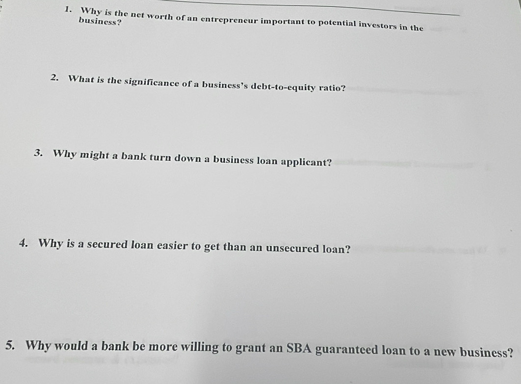 Why is the net worth of an entrepreneur important to potential investors in the 
business? 
2. What is the significance of a business’s debt-to-equity ratio? 
3. Why might a bank turn down a business loan applicant? 
4. Why is a secured loan easier to get than an unsecured loan? 
5. Why would a bank be more willing to grant an SBA guaranteed loan to a new business?