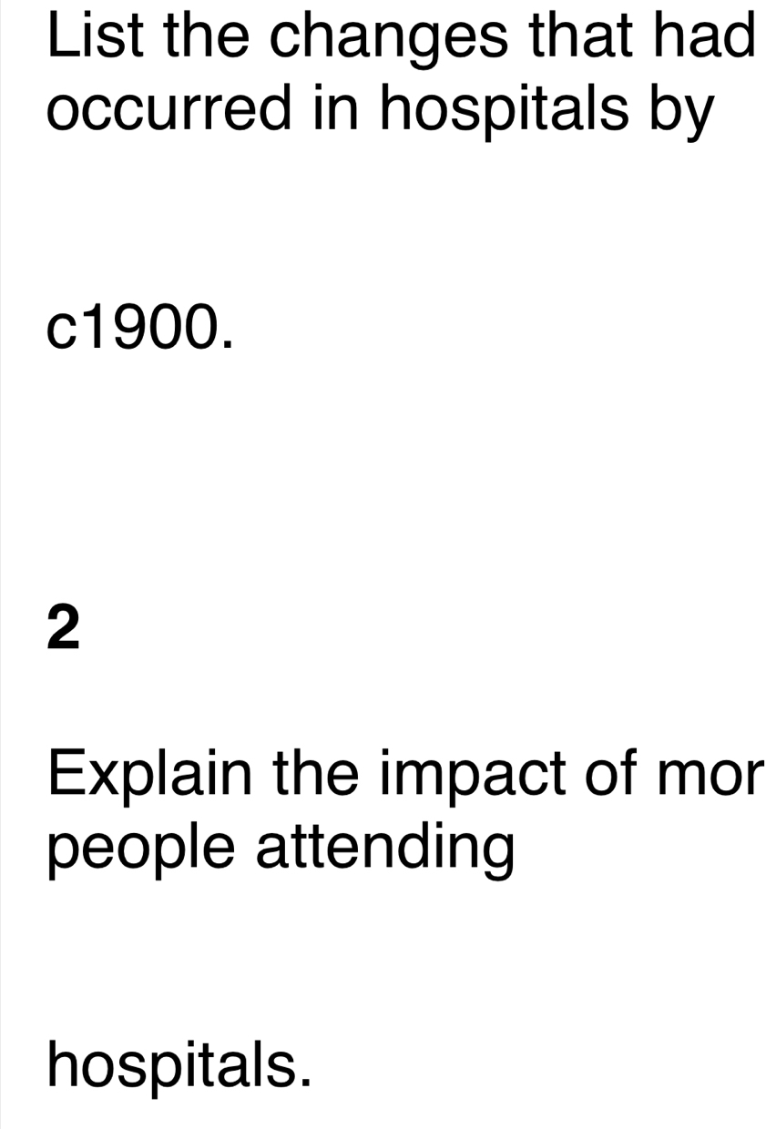 List the changes that had 
occurred in hospitals by
c1900. 
2 
Explain the impact of mor 
people attending 
hospitals.