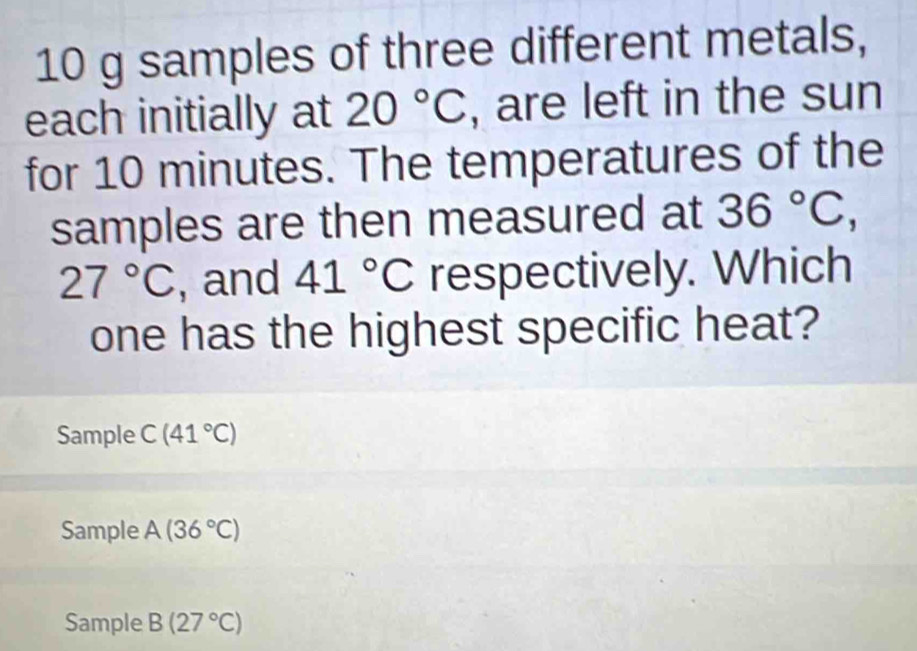 10 g samples of three different metals,
each initially at 20°C , are left in the sun
for 10 minutes. The temperatures of the
samples are then measured at 36°C,
27°C , and 41°C respectively. Which
one has the highest specific heat?
Sample C(41°C)
Sample A(36°C)
Sample B(27°C)