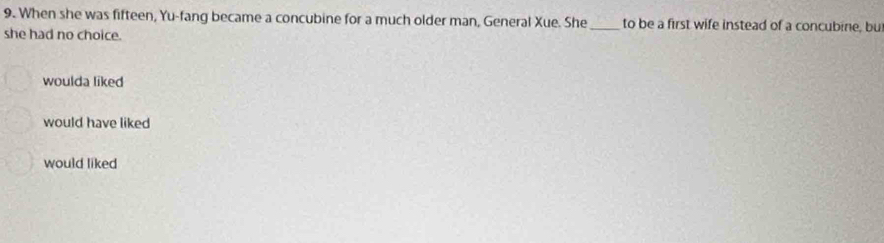 When she was fifteen, Yu-fang became a concubine for a much older man, General Xue. She_ to be a first wife instead of a concubine, bu
she had no choice.
woulda liked
would have liked
would liked