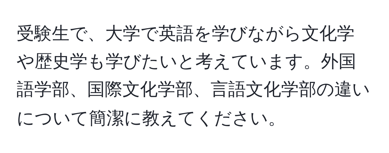 受験生で、大学で英語を学びながら文化学や歴史学も学びたいと考えています。外国語学部、国際文化学部、言語文化学部の違いについて簡潔に教えてください。