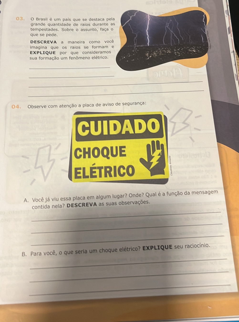 Brasil é um país que se destaca pe 
grande quantidade de raïos durante 
tempestades. Sobre o assunto, faça 
que se pede. 
DESCREVA a maneira como voc 
imagina que os raios se formam 
EXPLIQUE por que consideramos 
sua formação um fenômeno elétrico. 
_ 
_ 
_ 
_ 
04. Observe com atenção a placa de aviso de segurança: 
CUIDADO 
CHOQUE 
ELÉTRICO 
A. Você já viu essa placa em algum lugar? Onde? Qual é a função da mensagem 
_ 
contida nela? DESCREVA as suas observações. 
_ 
_ 
_ 
B. Para você, o que seria um choque elétrico? EXPLIQUE seu raciocínio. 
_ 
_