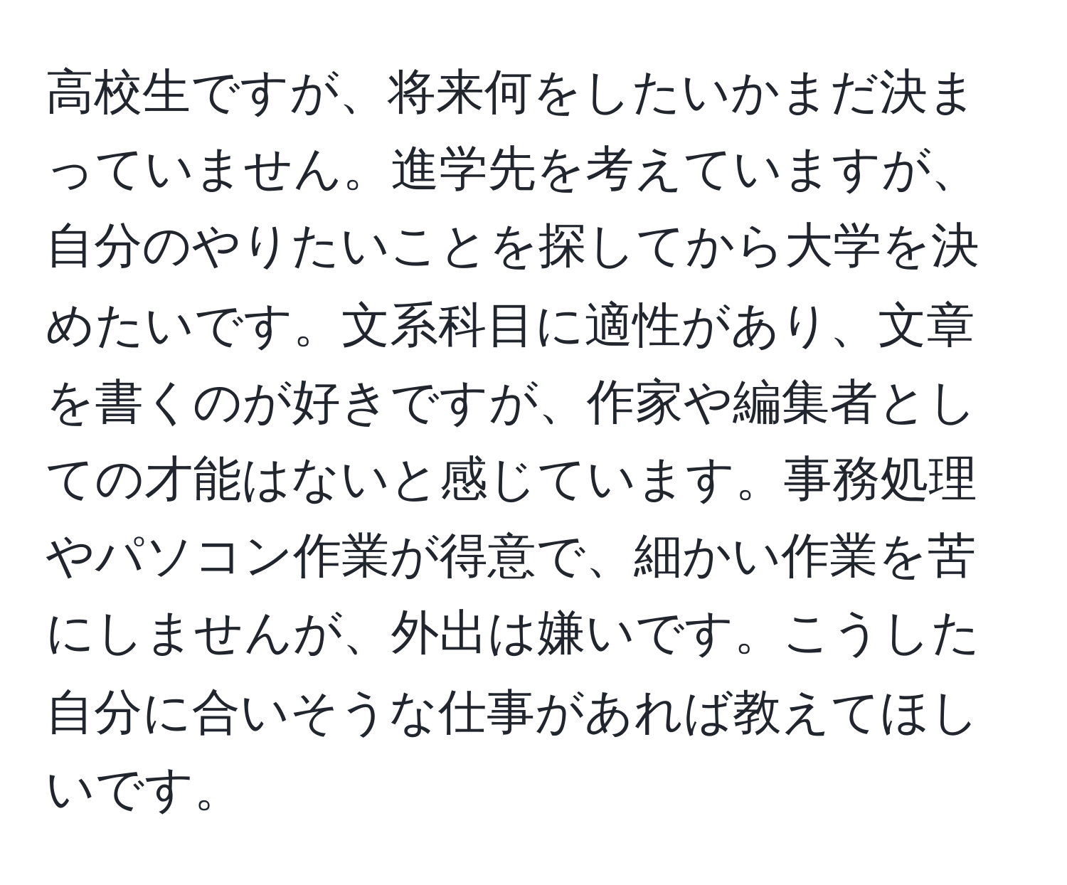 高校生ですが、将来何をしたいかまだ決まっていません。進学先を考えていますが、自分のやりたいことを探してから大学を決めたいです。文系科目に適性があり、文章を書くのが好きですが、作家や編集者としての才能はないと感じています。事務処理やパソコン作業が得意で、細かい作業を苦にしませんが、外出は嫌いです。こうした自分に合いそうな仕事があれば教えてほしいです。