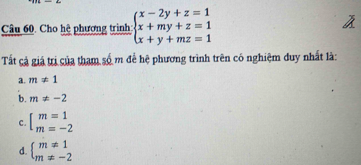 Cho hệ phương trình beginarrayl x-2y+z=1 x+my+z=1 x+y+mz=1endarray.
Tất cả giá trị của tham số m để hệ phương trình trên có nghiệm duy nhất là:
a. m!= 1
b. m!= -2
c. beginarrayl m=1 m=-2endarray.
d. beginarrayl m!= 1 m!= -2endarray.