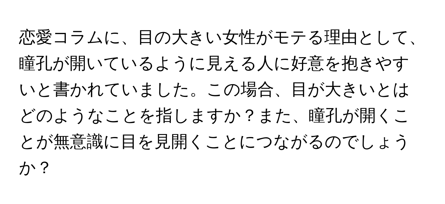 恋愛コラムに、目の大きい女性がモテる理由として、瞳孔が開いているように見える人に好意を抱きやすいと書かれていました。この場合、目が大きいとはどのようなことを指しますか？また、瞳孔が開くことが無意識に目を見開くことにつながるのでしょうか？