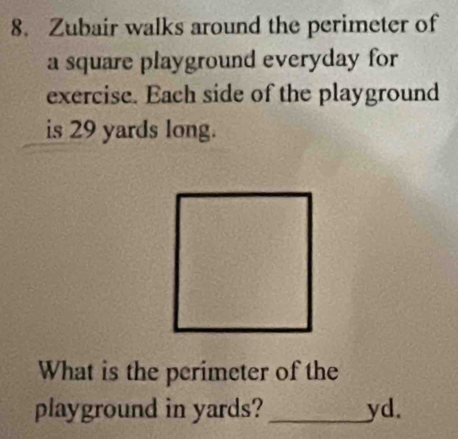 Zubair walks around the perimeter of 
a square playground everyday for 
exercise. Each side of the playground 
is 29 yards long. 
What is the perimeter of the 
playground in yards?_ yd.