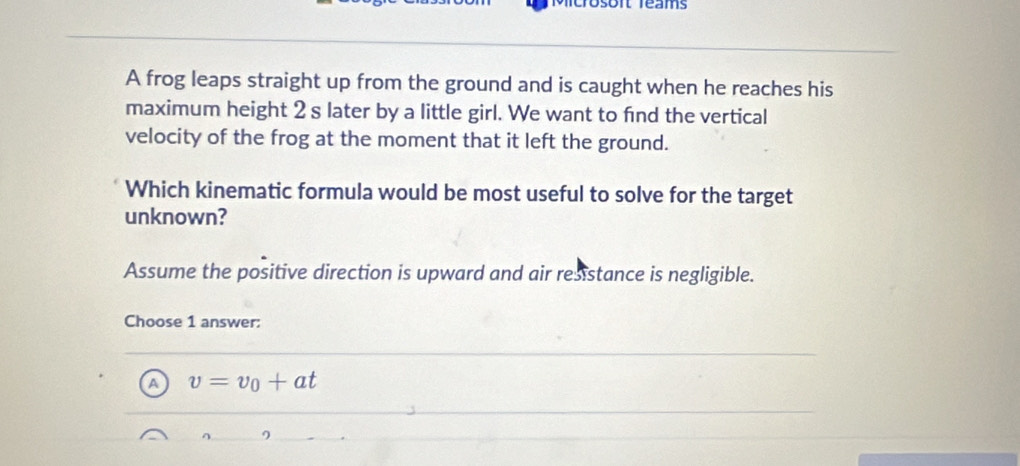 Dsont réams
A frog leaps straight up from the ground and is caught when he reaches his
maximum height 2 s later by a little girl. We want to find the vertical
velocity of the frog at the moment that it left the ground.
Which kinematic formula would be most useful to solve for the target
unknown?
Assume the positive direction is upward and air resistance is negligible.
Choose 1 answer:
A v=v_0+at
^