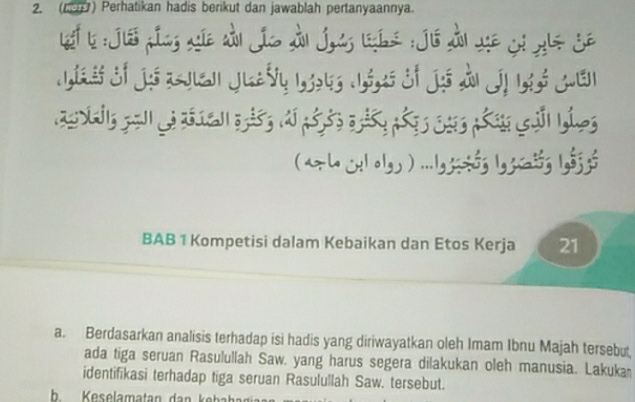 (190) Perhatikan hadis berikut dan jawablah pertanyaannya. 
efb : Jie pín xê dà jío dn jag lis : jé ài se ci gls je 
Si j zen Jeaờy 1 ó Si j Jn Jị Ló gen 
* h olg ) ....g ó; l, zóg ló; ; 
BAB 1 Kompetisi dalam Kebaikan dan Etos Kerja 21
a. Berdasarkan analisis terhadap isi hadis yang diriwayatkan oleh Imam Ibnu Majah tersebut 
ada tiga seruan Rasulullah Saw. yang harus segera dilakukan oleh manusia. Lakuka 
identifikasi terhadap tiga seruan Rasulullah Saw. tersebut.