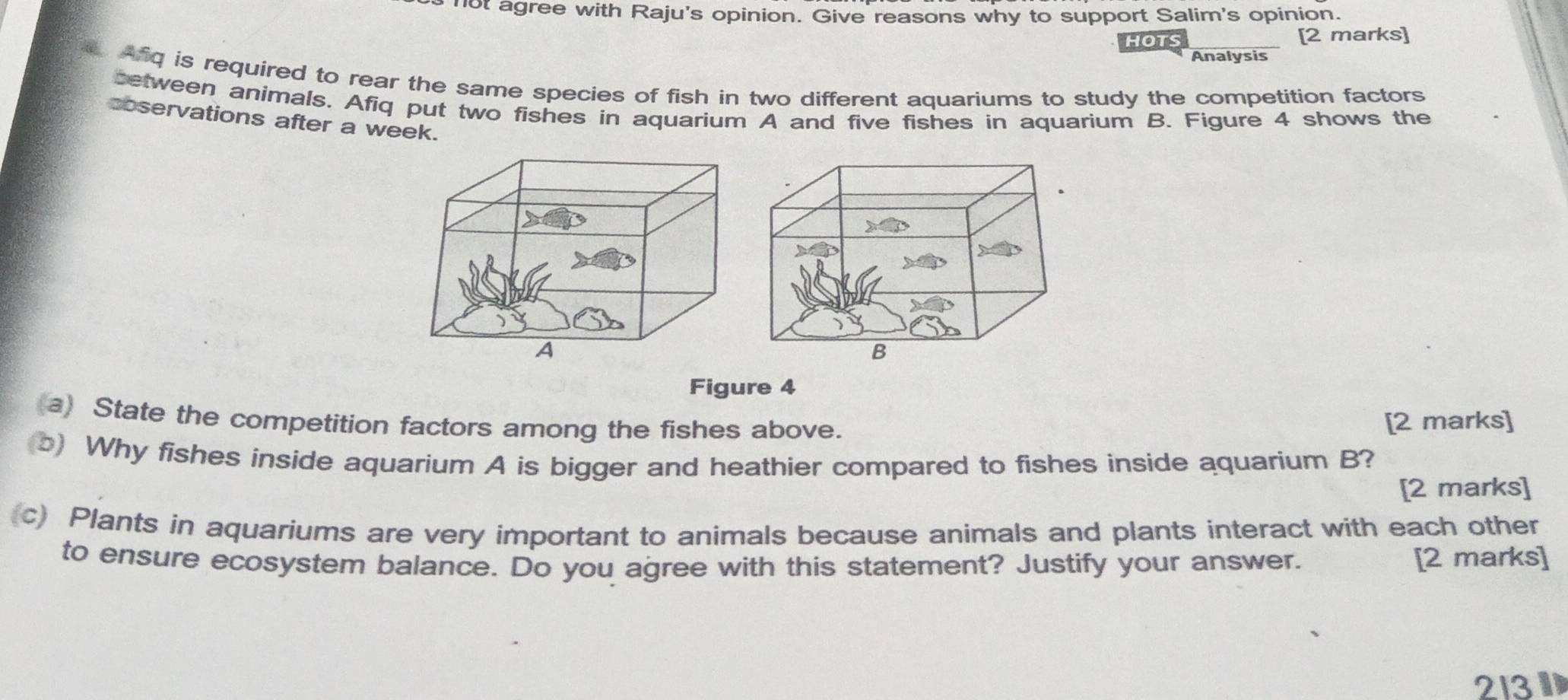 not agree with Raju's opinion. Give reasons why to support Salim's opinion. 
HOTS [2 marks] 
Analysis 
. Afq is required to rear the same species of fish in two different aquariums to study the competition factors 
between animals. Afiq put two fishes in aquarium A and five fishes in aquarium B. Figure 4 shows the 
coservations after a week. 
Figure 4 
(a) State the competition factors among the fishes above. 
[2 marks] 
(b) Why fishes inside aquarium A is bigger and heathier compared to fishes inside aquarium B? 
[2 marks] 
c) Plants in aquariums are very important to animals because animals and plants interact with each other 
to ensure ecosystem balance. Do you agree with this statement? Justify your answer. [2 marks] 
213