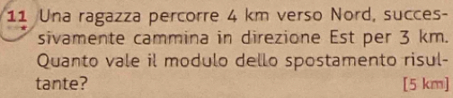 Una ragazza percorre 4 km verso Nord, succes- 
sivamente cammina in direzione Est per 3 km. 
Quanto vale il modulo dello spostamento risul- 
tante? [5 km ]