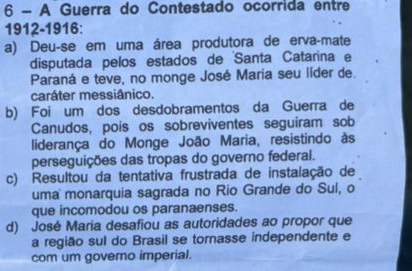 A Guerra do Contestado ocorrida entre
1912-1916:
a) Deu-se em uma área produtora de erva-mate
disputada pelos estados de Santa Catarina e
Paraná e teve, no monge José Maria seu líder de.
caráter messiânico.
b) Foi um dos desdobramentos da Guerra de
Canudos, pois os sobreviventes seguiram sob
liderança do Monge João Maria, resistindo às
perseguições das tropas do governo federal.
c) Resultou da tentativa frustrada de instalação de
uma monarquia sagrada no Rio Grande do Sul, o
que incomodou os paranaenses.
d) José Maria desafiou as autoridades ao propor que
a região sul do Brasil se tornasse independente e
com um governo imperial.