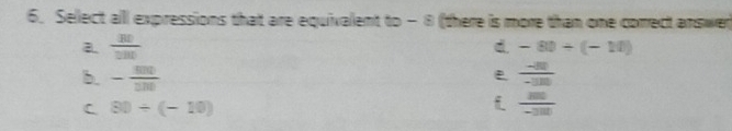 Sellect all expressions that are equivalent to - 8 (there is more than one correct answer
a.  BD/DBD  d. -80/ (-10)
b. - sin /sin    (-80)/-100 
C 80/ (-10)
 m/-3m 