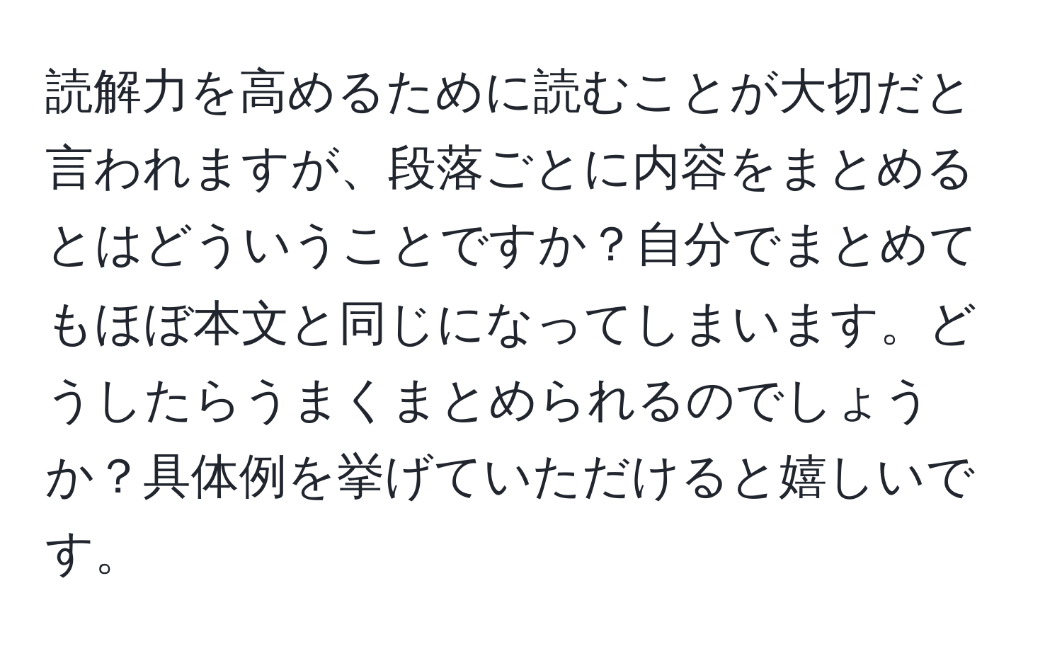 読解力を高めるために読むことが大切だと言われますが、段落ごとに内容をまとめるとはどういうことですか？自分でまとめてもほぼ本文と同じになってしまいます。どうしたらうまくまとめられるのでしょうか？具体例を挙げていただけると嬉しいです。