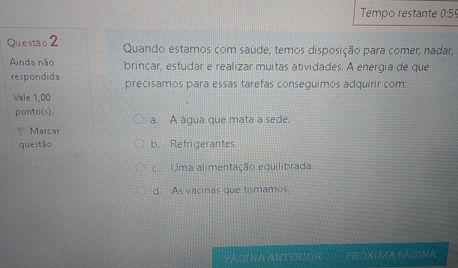 Tempo restante 0:59
Questão 2
Quando estamos com saúde; temos disposição para comer, nadar,
Ainda não
brincar, estudar e realizar muitas atividades. A energia de que
respondida
precisamos para essas tarefas conseguimos adquirir com:
Vale 1,00
ponto(s).
a. A água que mata a sede.
Marcar
questão b. Refrigerantes.
c. Uma alimentação equilibrada.
d. As vacinas que tomamos.
PÁGINA ANTERIOR PRÓXIMA PÁGINA