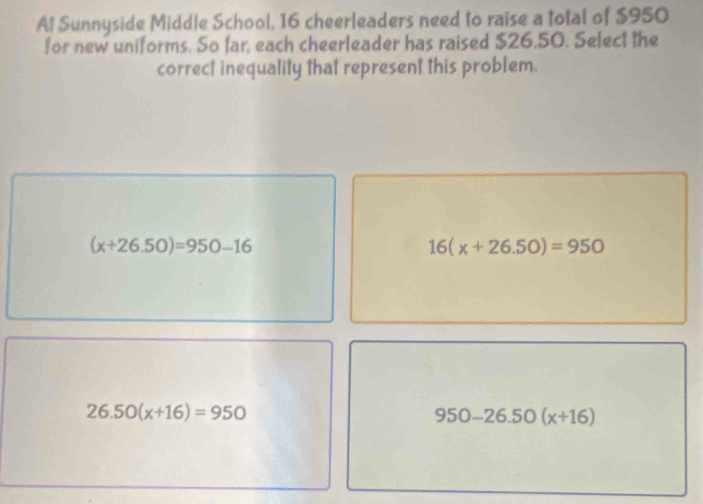 Al Sunnyside Middle School, 16 cheerleaders need to raise a total of $950
for new uniforms. So far, each cheerleader has raised $26.50. Select the
correct inequality that represent this problem.
(x+26.50)=950-16
16(x+26.50)=950
26.50(x+16)=950
950-26.50(x+16)