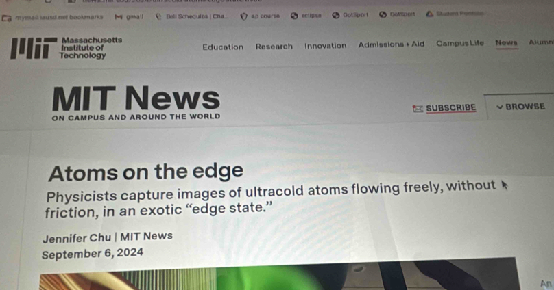 Ca mymail lausd net bookmarks Mgmall Bell Schedulos | Cha ap course eclipse GotSport Cotsport Studerd Pontoto 
Massachusetts 
Institute of Education Research Innovation Admissions + Aid Campus Life News Alumn 
Technology 
MIT News 
ON CAMPUS AND AROUND THE WORLD SUBSCRIBE BROWSE 
Atoms on the edge 
Physicists capture images of ultracold atoms flowing freely, without 
friction, in an exotic “edge state.” 
Jennifer Chu | MIT News 
September 6, 2024 
An