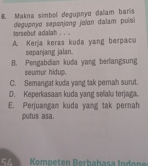 Makna simbol degupnya dalam baris
degupnya sepanjang jalan dalam puisi
tersebut adalah . . .
A. Kerja keras kuda yang berpacu
sepanjang jalan.
B. Pengabdian kuda yang berlangsung
seumur hidup.
C. Semangat kuda yang tak pernah surut.
D. Keperkasaan kuda yang selalu terjaga.
E. Perjuangan kuda yang tak pernah
putus asa.
54 Kompeten Berbahasa Indones