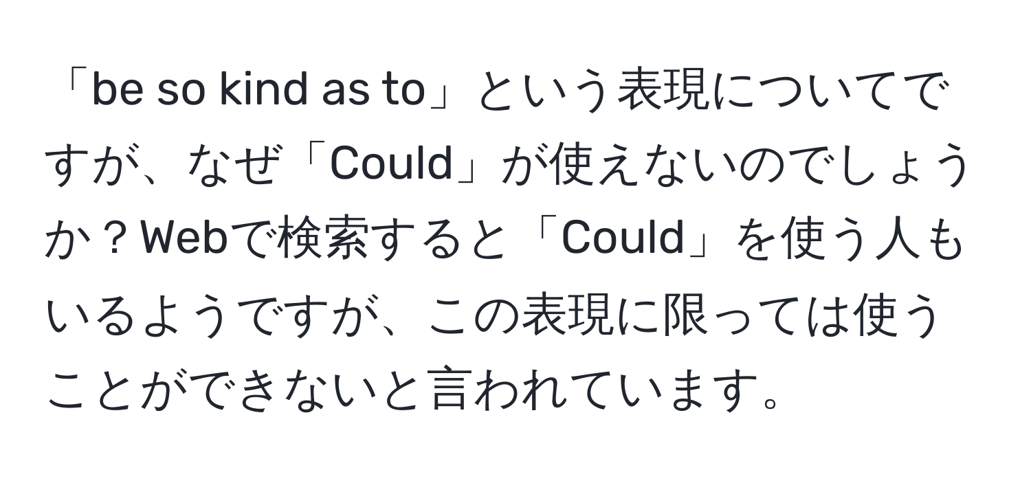 「be so kind as to」という表現についてですが、なぜ「Could」が使えないのでしょうか？Webで検索すると「Could」を使う人もいるようですが、この表現に限っては使うことができないと言われています。