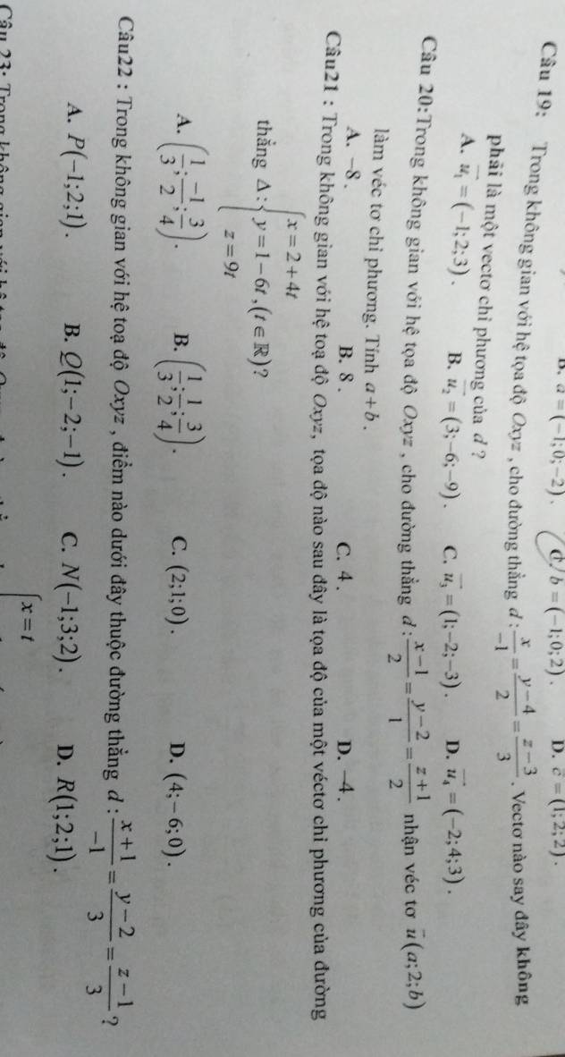 a=(-1;0;-2). C. b=(-1;0;2). D. c=(1;2;2).
Câu 19: Trong không gian với hệ tọa độ Oxyz , cho đường thẳng đ :  x/-1 = (y-4)/2 = (z-3)/3 . Vectơ nào say đây không
phải là một vectơ chỉ phương của d ?
A. vector u_1=(-1;2;3). B. vector u_2=(3;-6;-9). C. vector u_3=(1;-2;-3). D. vector u_4=(-2;4;3).
Câu 20:Trong không gian với hệ tọa độ Oxyz , cho đường thẳng đ :  (x-1)/2 = (y-2)/1 = (z+1)/2  nhận véc tơ overline u(a;2;b)
làm véc tơ chỉ phương. Tính a+b.
A. -8 . B. 8 . C. 4 . D. −4 .
Câu21 : Trong không gian với hệ toạ độ Oxyz, tọa độ nào sau đây là tọa độ của một véctơ chỉ phương của đường
thẳng △ :beginarrayl x=2+4t y=1-6t,(t∈ R) z=9tendarray. ?
A. ( 1/3 ; (-1)/2 ; 3/4 ). B. ( 1/3 ; 1/2 ; 3/4 ). C. (2;1;0). D. (4;-6;0).
Câu22 : Trong không gian với hệ toạ độ Oxyz , điểm nào dưới đây thuộc đường thẳng đ :  (x+1)/-1 = (y-2)/3 = (z-1)/3  ?
A. P(-1;2;1). B. Q(1;-2;-1). C. N(-1;3;2). D. R(1;2;1).
Câu 23. T
x=t