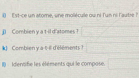 Est-ce un atome, une molécule ou ni l’un ni l’autre ? 
j) Combien y a t-il d'atomes ? □ 
k) Combien y a-t-il d'éléments ? □ 
I) Identifie les éléments qui le compose. □