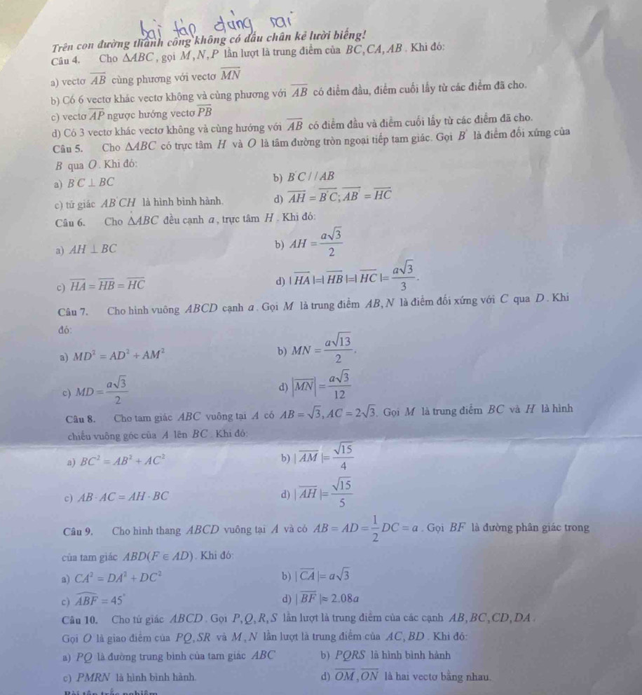 Trên con đường thành công không có đấu chân kẻ lười biếng!
Câu 4, Cho △ ABC , gọi M , N, P lần lượt là trung điểm của BC, CA, AB . Khi đó:
a) vecto overline AB cùng phương với vecto overline MN
b) Có 6 vectơ khác vectơ không và cùng phương với overline AB có điểm đầu, điểm cuối lấy từ các điểm đã cho.
c) vecto overline AP ngược hướng vectơ overline PB
d) Có 3 vectơ khác vectơ không và cùng hướng với overline AB có điểm đầu và điểm cuối lấy từ các điểm đã cho.
Câu 5. Cho △ ABC có trực tâm H và O là tâm đường tròn ngoại tiếp tam giác. Gọi B' là điểm đối xứng của
B qua O. Khi đó:
a) BC⊥ BC
b) B'C//AB
c) tứ giác AB CH là hình bình hành. d) overline AH=overline B'C;overline AB'=overline HC
Câu 6. Cho △ ABC đều cạnh a, trực tâm H . Khi đó:
a) AH⊥ BC
b) AH= asqrt(3)/2 
c) overline HA=overline HB=overline HC
d) |overline HA|=|overline HB|=|overline HC|= asqrt(3)/3 .
Câu 7. Cho hình vuông ABCD cạnh a. Gọi M là trung điểm AB, N là điểm đối xứng với C qua D. Khi
đó:
a) MD^2=AD^2+AM^2 MN= asqrt(13)/2 .
b)
c) MD= asqrt(3)/2 
d) |vector MN|= asqrt(3)/12 
Câu 8. Cho tam giác ABC vuông tại A có AB=sqrt(3),AC=2sqrt(3) Gọi Mô là trung điểm BC và H là hình
chiếu vuông góc của A lên BC. Khi đó:
a) BC^2=AB^2+AC^2
b) |overline AM|= sqrt(15)/4 
c) AB· AC=AH· BC d) |overline AH|= sqrt(15)/5 
Câu 9, Cho hình thang ABCD vuông tại Á và có AB=AD= 1/2 DC=a Gọi BF là đường phân giác trong
của tam giác ABD(F∈ AD) Khi đó
a) CA^2=DA^2+DC^2 b) |vector CA|=asqrt(3)
c ) widehat ABF=45° d) |overline BF|approx 2.08a
Câu 10. Cho tứ giác ABCD  Gọi P,Q, R, S lần lượt là trung điểm của các cạnh AB, BC,CD, DA
Gọi O là giao điểm của PQ, SR và M, N lần lượt là trung điểm của AC, BD . Khi đó:
a) PQ là đường trung bình của tam giác ABC b) PQRS là hình bình hành
c) PMRN là hình bình hành. d) overline OM,overline ON là hai vectơ bằng nhau.